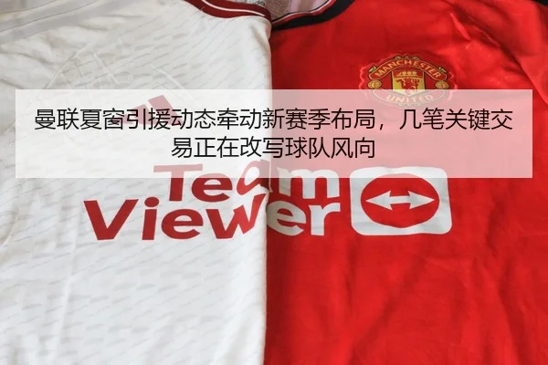 曼联夏窗引援动态牵动新赛季布局，几笔关键交易正在改写球队风向